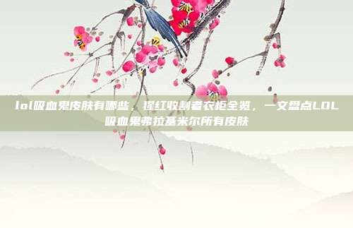 lol吸血鬼皮肤有哪些,猩红收割者衣柜全览,一文盘点LOL吸血鬼弗拉基米尔所有皮肤