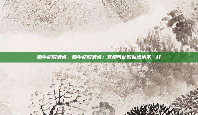 喝牛奶解酒吗,喝牛奶解酒吗?真相可能和你想的不一样