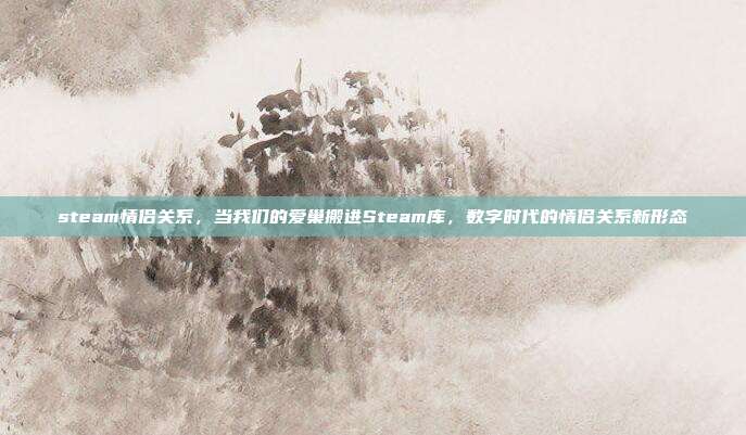 steam情侣关系,当我们的爱巢搬进Steam库,数字时代的情侣关系新形态