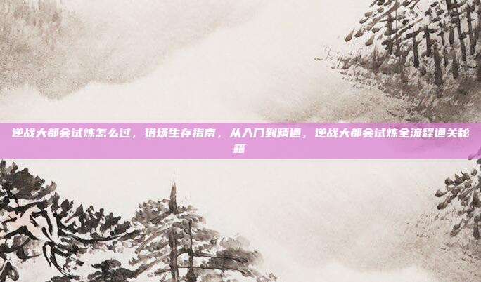 逆战大都会试炼怎么过,猎场生存指南,从入门到精通,逆战大都会试炼全流程通关秘籍