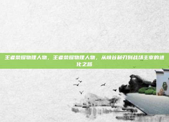 王者荣耀物理人物,王者荣耀物理人物,从峡谷利刃到战场主宰的进化之路