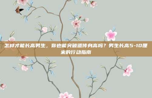 怎样才能长高男生,你也能突破遗传身高吗?男生长高5-10厘米的行动指南