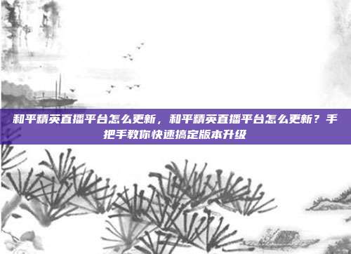 和平精英直播平台怎么更新,和平精英直播平台怎么更新?手把手教你快速搞定版本升级