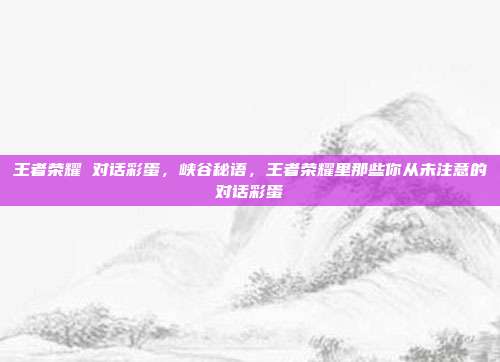 王者荣耀 对话彩蛋,峡谷秘语,王者荣耀里那些你从未注意的对话彩蛋