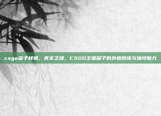csgo茄子样貌,真实之颜,CSGO主播茄子的外貌肖像与独特魅力