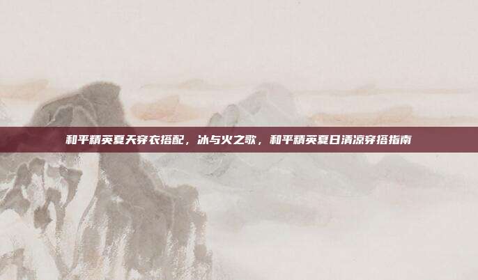 和平精英夏天穿衣搭配,冰与火之歌,和平精英夏日清凉穿搭指南