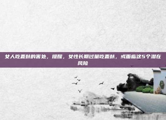 女人吃麦麸的害处,提醒,女性长期过量吃麦麸,或面临这5个潜在风险