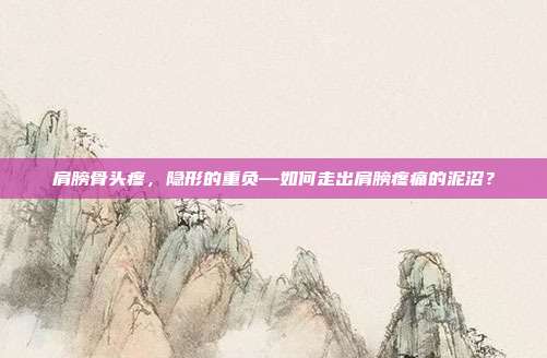 肩膀骨头疼,隐形的重负—如何走出肩膀疼痛的泥沼?