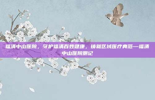 福清中山医院,守护福清百姓健康,铸就区域医疗典范—福清中山医院侧记