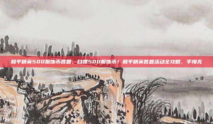 和平精英500服饰币答题,白嫖500服饰币!和平精英答题活动全攻略,手慢无