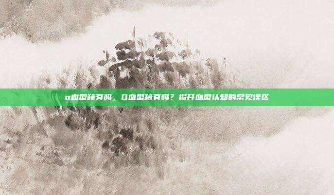 o血型稀有吗,O血型稀有吗?揭开血型认知的常见误区