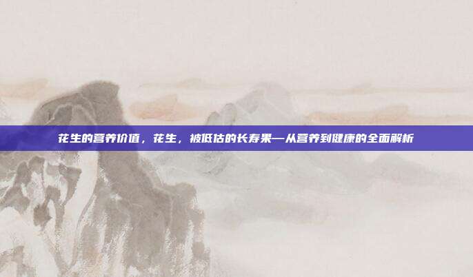 花生的营养价值,花生,被低估的长寿果—从营养到健康的全面解析
