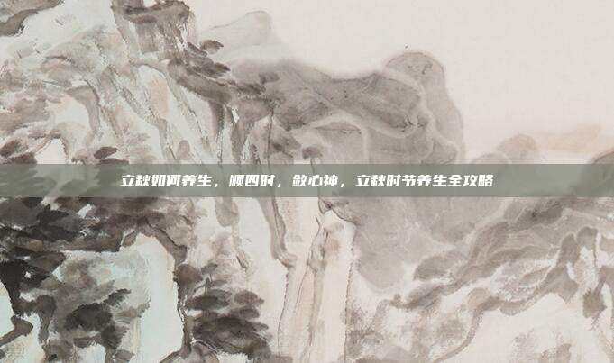 立秋如何养生,顺四时,敛心神,立秋时节养生全攻略