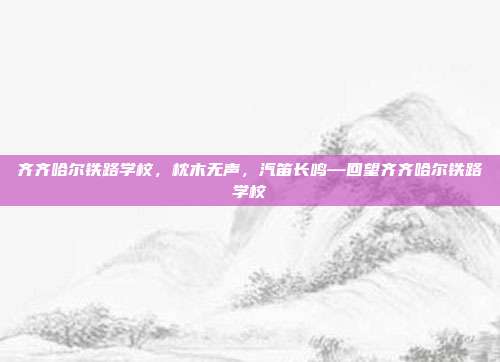 齐齐哈尔铁路学校,枕木无声,汽笛长鸣—回望齐齐哈尔铁路学校