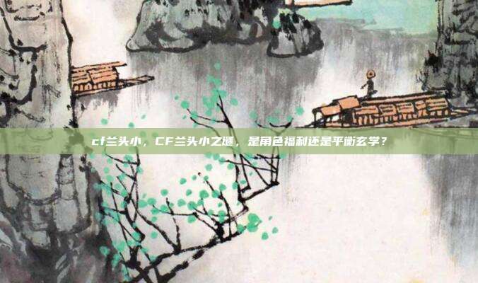 cf兰头小,CF兰头小之谜,是角色福利还是平衡玄学?