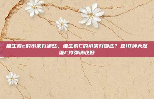 维生素c的水果有哪些,维生素C的水果有哪些?这10种天然维C炸弹请收好