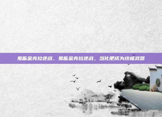鬼畜金克拉逆战,鬼畜金克拉逆战,当化肥成为终极武器
