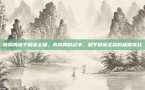 青铜局和平精英主播,青铜局的战争,和平精英主播的极限挑战