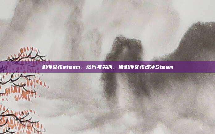 恐怖女孩steam,蒸汽与尖叫,当恐怖女孩占领Steam