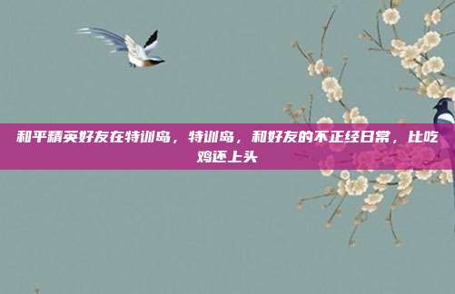 和平精英好友在特训岛,特训岛,和好友的不正经日常,比吃鸡还上头