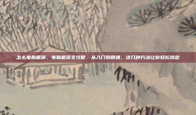 怎么电脑截屏,电脑截屏全攻略,从入门到精通,这几种方法让你轻松搞定