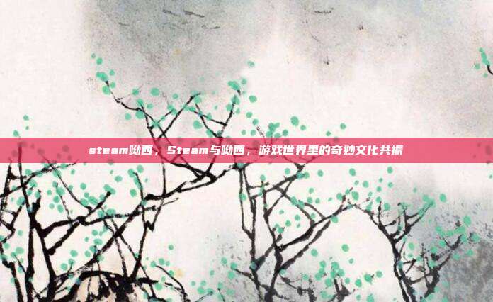 steam呦西,Steam与呦西,游戏世界里的奇妙文化共振