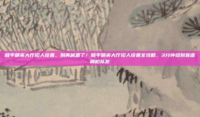 和平精英大厅招人设置,别再喊麦了!和平精英大厅招人设置全攻略,3分钟组到靠谱钢枪队友