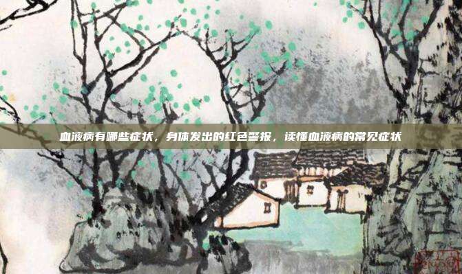 血液病有哪些症状,身体发出的红色警报,读懂血液病的常见症状