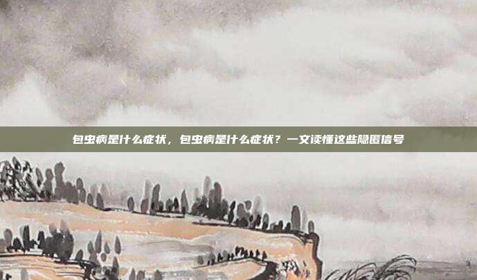 包虫病是什么症状,包虫病是什么症状?一文读懂这些隐匿信号
