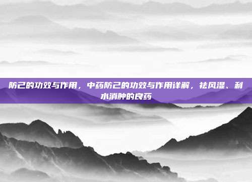 防己的功效与作用,中药防己的功效与作用详解,祛风湿、利水消肿的良药