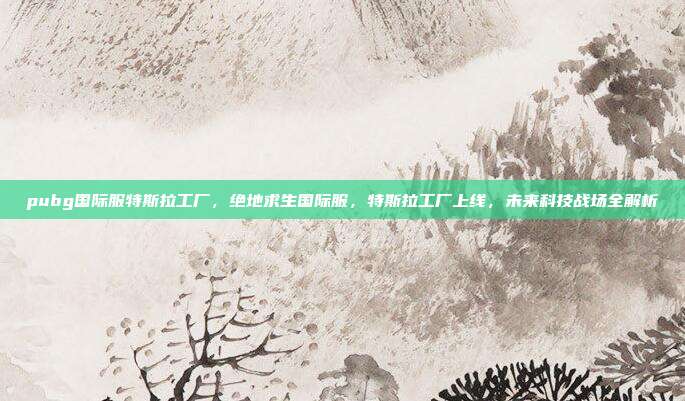 pubg国际服特斯拉工厂,绝地求生国际服,特斯拉工厂上线,未来科技战场全解析