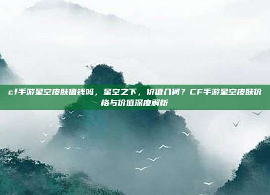 cf手游星空皮肤值钱吗,星空之下,价值几何?CF手游星空皮肤价格与价值深度解析