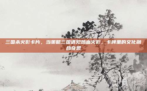 三国杀火影卡片,当策略三国遇见热血火影,卡牌里的文化融合奇观