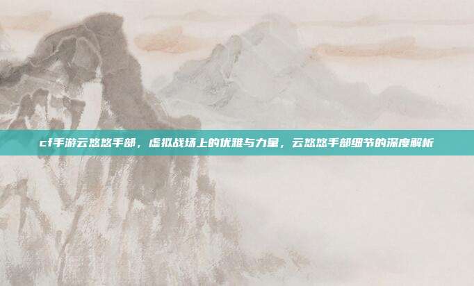 cf手游云悠悠手部,虚拟战场上的优雅与力量,云悠悠手部细节的深度解析
