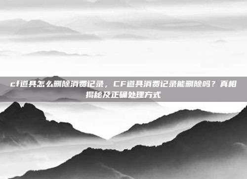 cf道具怎么删除消费记录,CF道具消费记录能删除吗?真相揭秘及正确处理方式