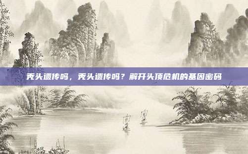 秃头遗传吗,秃头遗传吗?解开头顶危机的基因密码