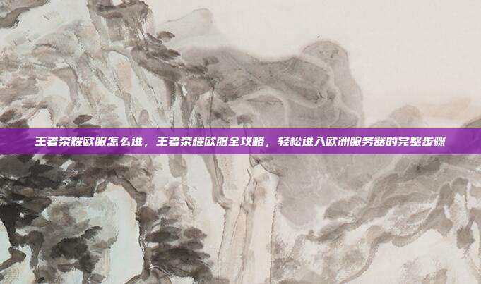 王者荣耀欧服怎么进,王者荣耀欧服全攻略,轻松进入欧洲服务器的完整步骤