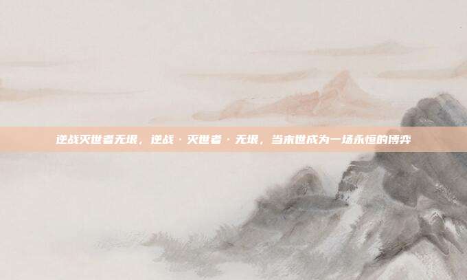 逆战灭世者无垠,逆战·灭世者·无垠,当末世成为一场永恒的博弈