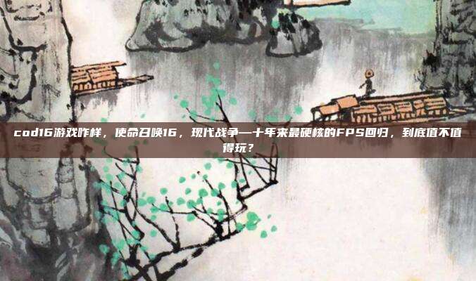 cod16游戏咋样,使命召唤16,现代战争—十年来最硬核的FPS回归,到底值不值得玩?