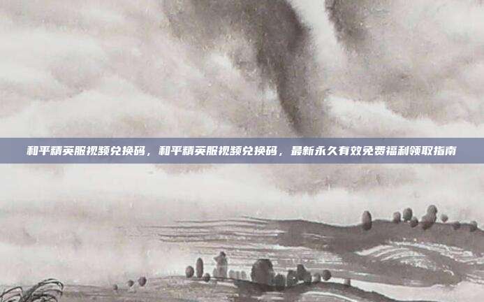 和平精英服视频兑换码,和平精英服视频兑换码,最新永久有效免费福利领取指南