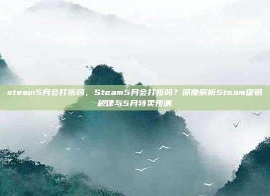 steam5月会打折吗,Steam5月会打折吗?深度解析Steam促销规律与5月特卖预测