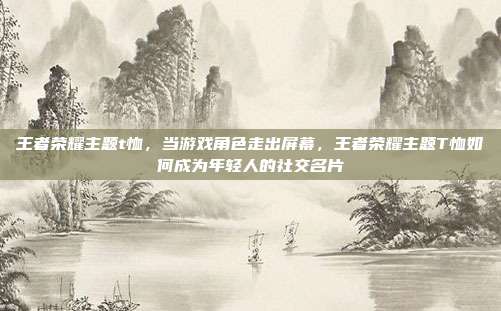 王者荣耀主题t恤,当游戏角色走出屏幕,王者荣耀主题T恤如何成为年轻人的社交名片