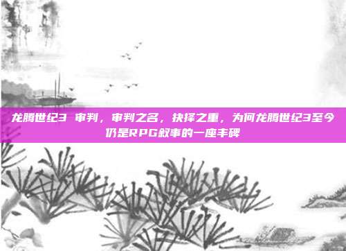 龙腾世纪3 审判,审判之名,抉择之重,为何龙腾世纪3至今仍是RPG叙事的一座丰碑