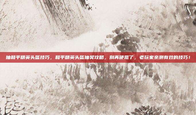 抽和平精英头盔技巧,和平精英头盔抽奖攻略,别再硬氪了,老玩家亲测有效的技巧!