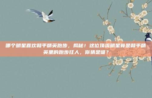 哪个明星喜欢和平精英跑步,揭秘!这位顶流明星竟是和平精英里的跑步狂人,你猜是谁?