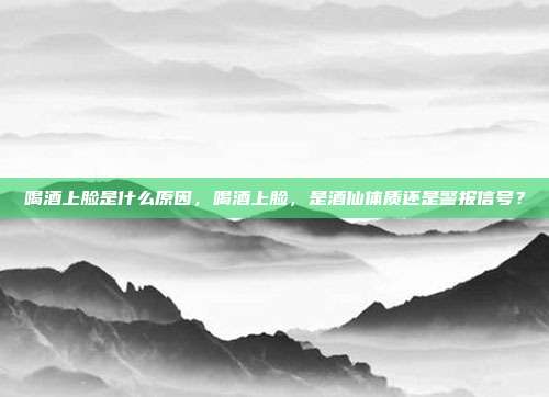 喝酒上脸是什么原因,喝酒上脸,是酒仙体质还是警报信号?