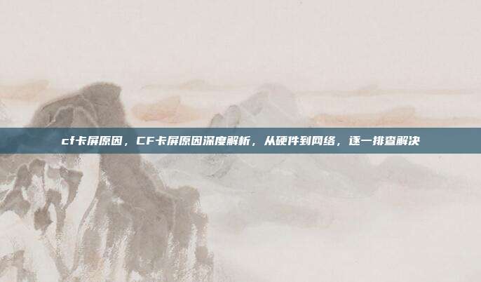 cf卡屏原因,CF卡屏原因深度解析,从硬件到网络,逐一排查解决