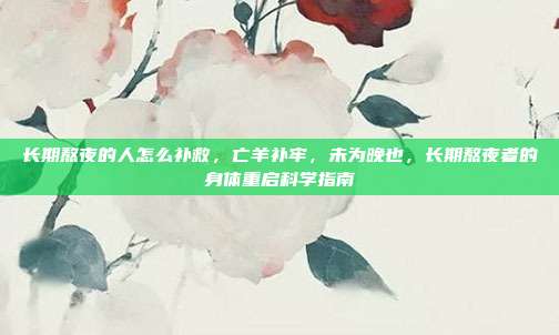 长期熬夜的人怎么补救,亡羊补牢,未为晚也,长期熬夜者的身体重启科学指南
