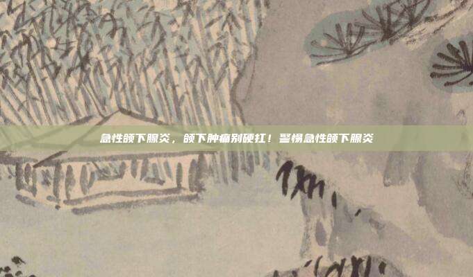 急性颌下腺炎,颌下肿痛别硬扛!警惕急性颌下腺炎