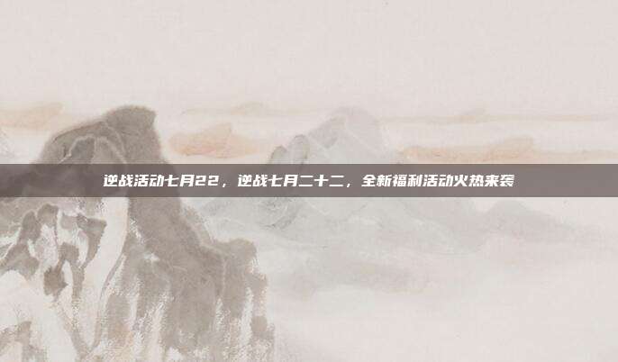 逆战活动七月22,逆战七月二十二,全新福利活动火热来袭